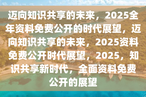 2025全年资料免费公开,迈向知识共享的未来，2025全年资料免费公开的时代展望